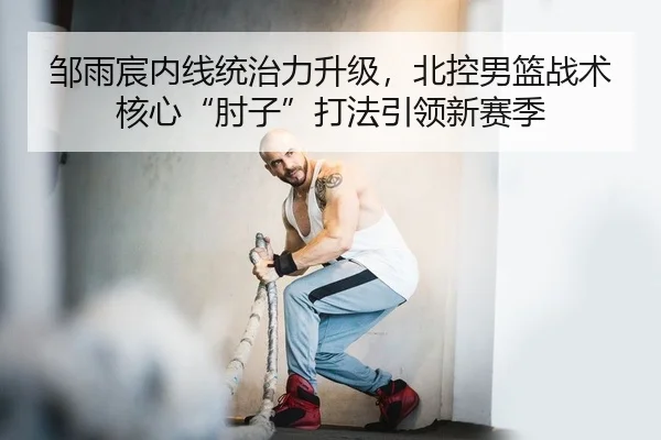 邹雨宸内线统治力升级，北控男篮战术核心“肘子”打法引领新赛季