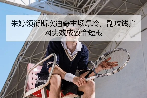 朱婷领衔斯坎迪奇主场爆冷，副攻线拦网失效成致命短板